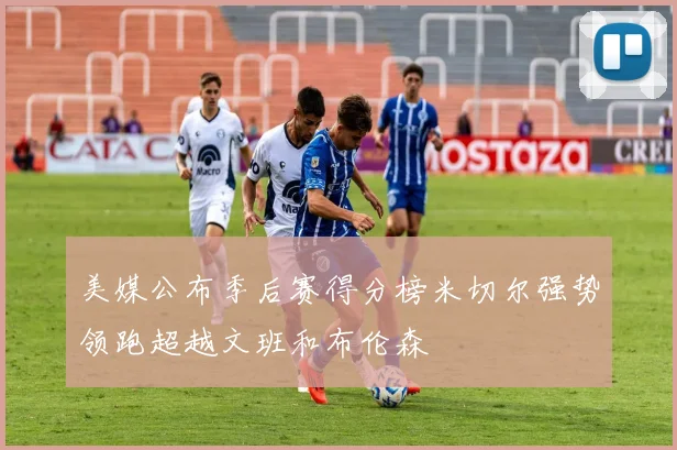 美媒公布季后赛得分榜米切尔强势领跑超越文班和布伦森
