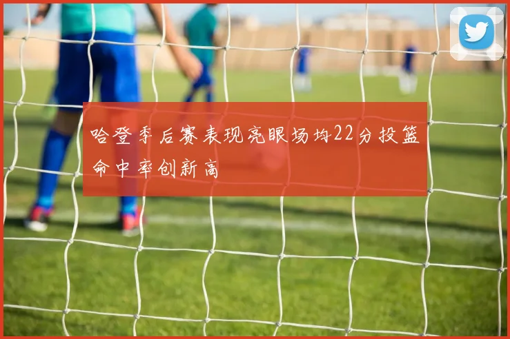 哈登季后赛表现亮眼场均22分投篮命中率创新高