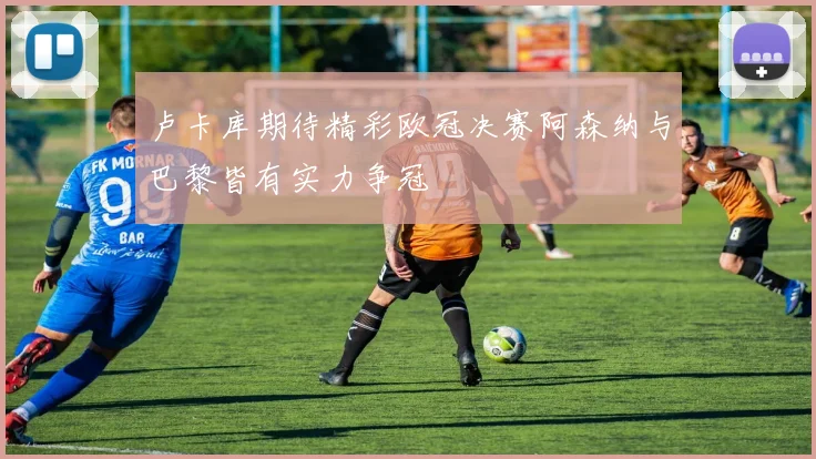 卢卡库期待精彩欧冠决赛阿森纳与巴黎皆有实力争冠