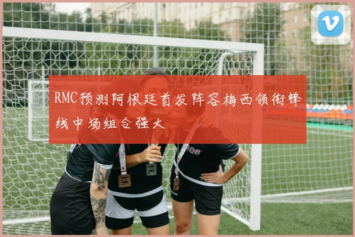 RMC预测阿根廷首发阵容梅西领衔锋线中场组合强大