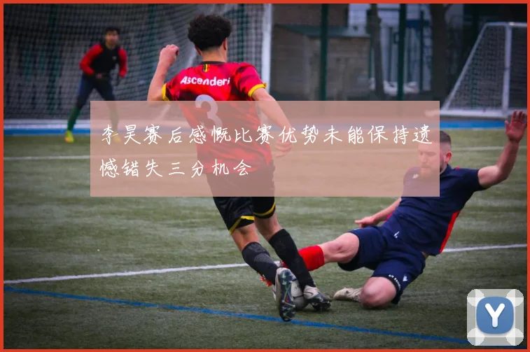 李昊赛后感慨比赛优势未能保持遗憾错失三分机会