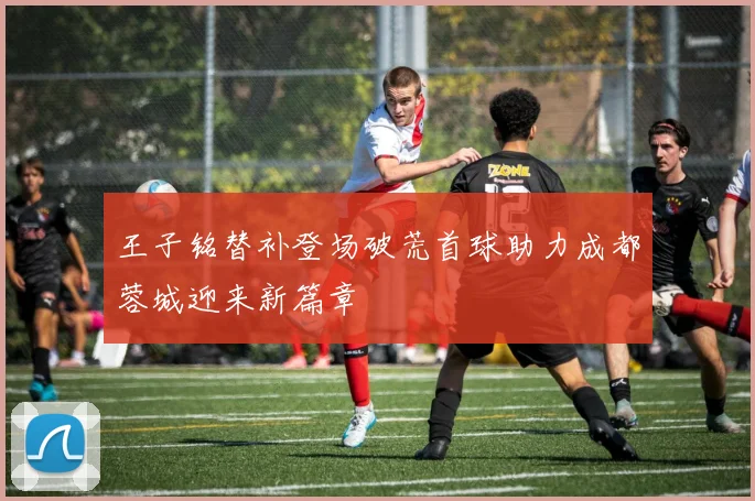 王子铭替补登场破荒首球助力成都蓉城迎来新篇章