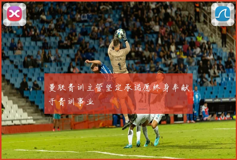 曼联青训主管坚定承诺愿终身奉献于青训事业