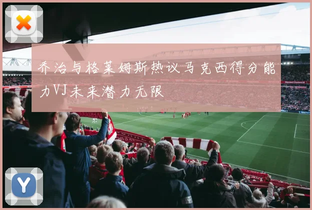 乔治与格莱姆斯热议马克西得分能力VJ未来潜力无限