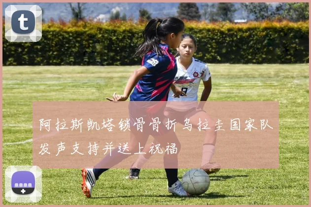 阿拉斯凯塔锁骨骨折乌拉圭国家队发声支持并送上祝福