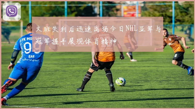 文班失利后迅速离场今日NHL亚军与冠军握手展现体育精神