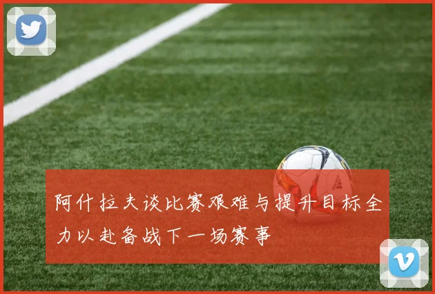 阿什拉夫谈比赛艰难与提升目标全力以赴备战下一场赛事