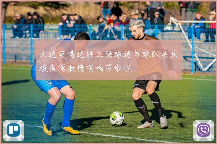 大连英博连胜三场球迷与球队共庆梭鱼湾激情唱响莎啦啦