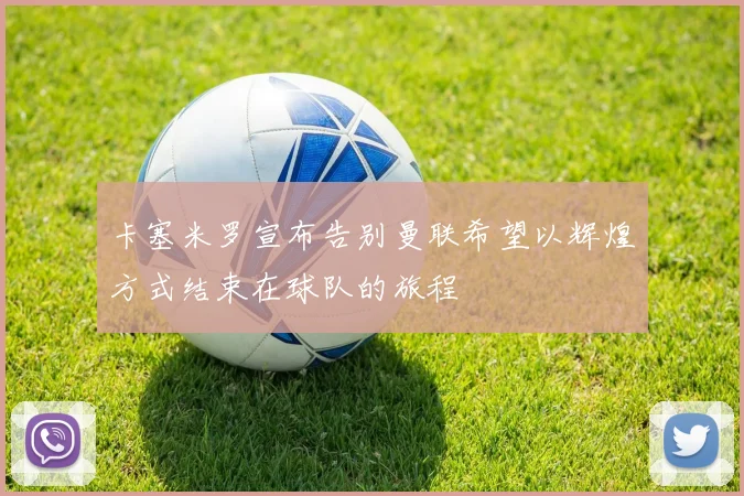 卡塞米罗宣布告别曼联希望以辉煌方式结束在球队的旅程