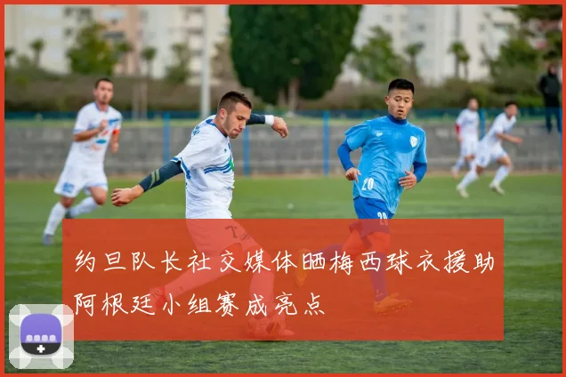 约旦队长社交媒体晒梅西球衣援助阿根廷小组赛成亮点