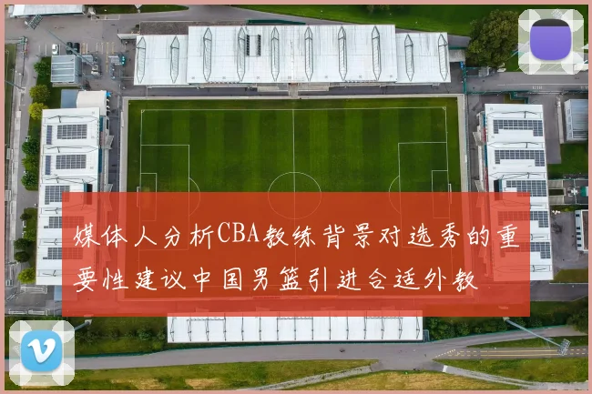 媒体人分析CBA教练背景对选秀的重要性建议中国男篮引进合适外教