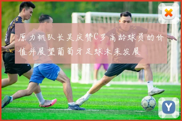 原力帆队长吴庆赞C罗高龄球员的价值并展望葡萄牙足球未来发展