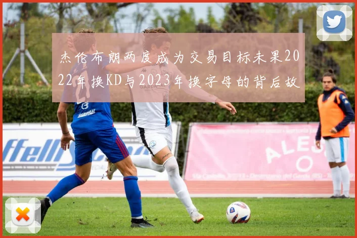 杰伦布朗两度成为交易目标未果2022年换KD与2023年换字母的背后故事