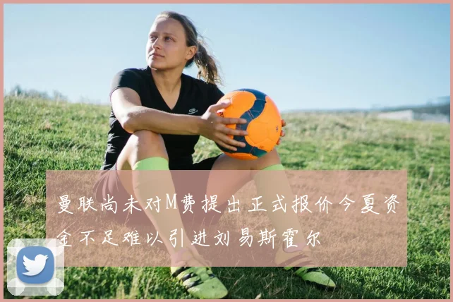 曼联尚未对M费提出正式报价今夏资金不足难以引进刘易斯霍尔