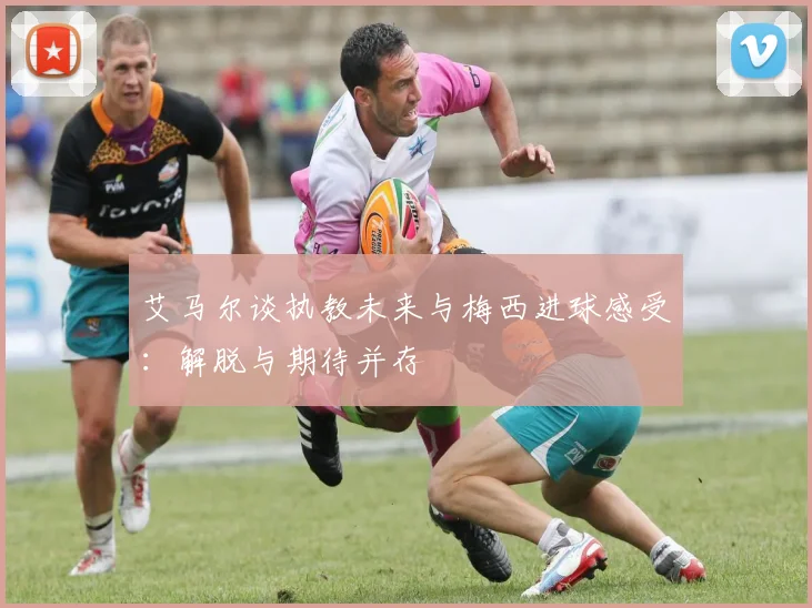 艾马尔谈执教未来与梅西进球感受：解脱与期待并存
