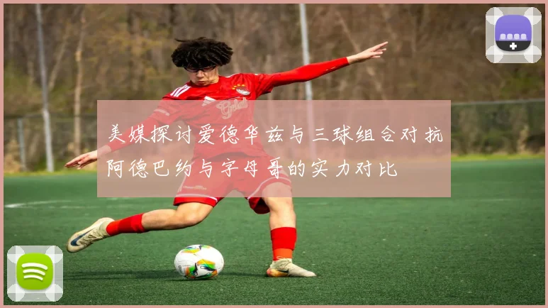 美媒探讨爱德华兹与三球组合对抗阿德巴约与字母哥的实力对比