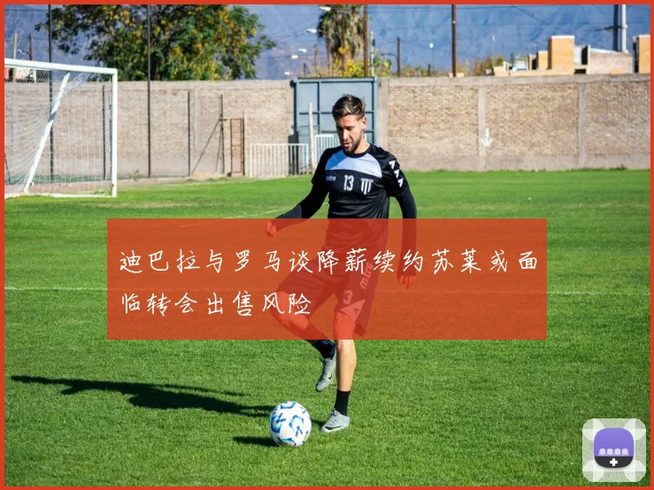 迪巴拉与罗马谈降薪续约苏莱或面临转会出售风险
