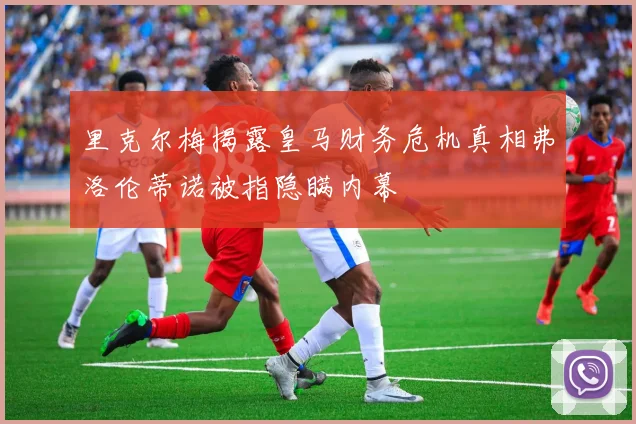 里克尔梅揭露皇马财务危机真相弗洛伦蒂诺被指隐瞒内幕