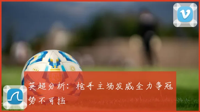 英超分析：枪手主场发威全力争冠势不可挡
