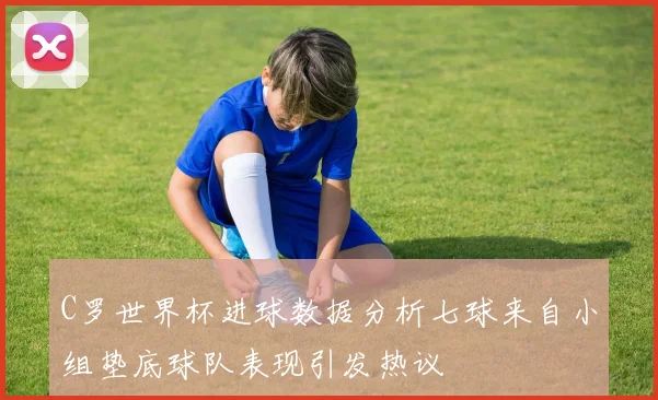 C罗世界杯进球数据分析七球来自小组垫底球队表现引发热议