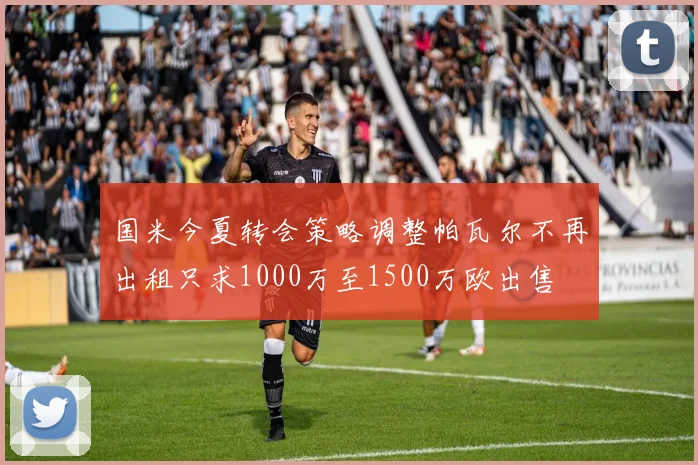 国米今夏转会策略调整帕瓦尔不再出租只求1000万至1500万欧出售