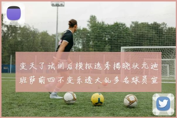 变天了试训后模拟选秀揭晓状元迪班萨前四不变乐透大乱多名球员宣布退选