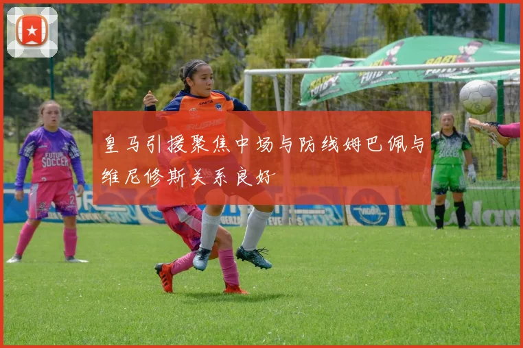 皇马引援聚焦中场与防线姆巴佩与维尼修斯关系良好