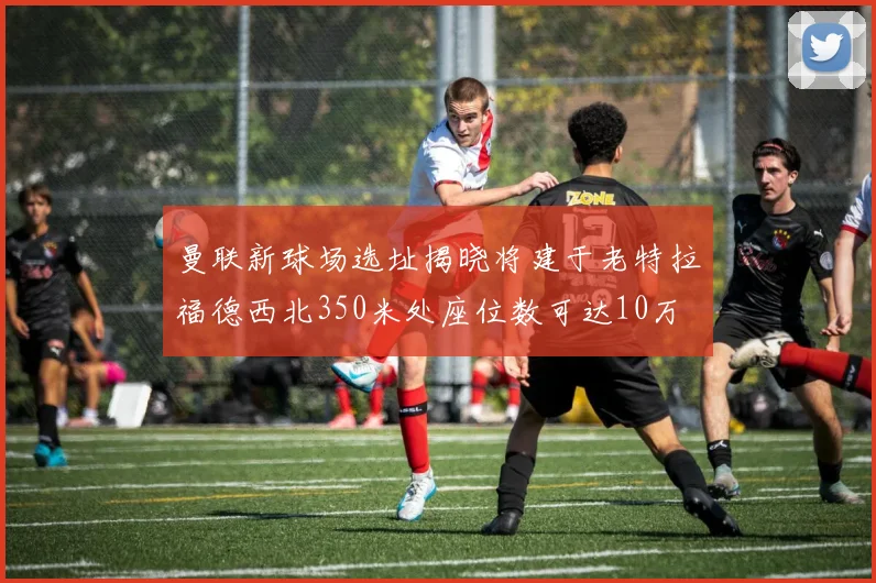 曼联新球场选址揭晓将建于老特拉福德西北350米处座位数可达10万